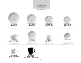 Dia 275mm, H 24mm
THL-0-00131
TE-Full plate
Dia 130mm, H 19mm
THL-0-00155
TE-Saucer 100ml
TAJ EMBOSSED
Dia 218mm, H 15.5mm Dia 196mm, H 14mm
THL-0-00133
TE-Quarter Plate
THL-0-00132
TE-Half Plate
Dia 160mm, H 12.5mm
THL-0-00134
TE-Cheese plate
Dia 99mm, H 52.5mm
THL-0-00143
TE-Soup bowl 280ml
Dia 162mm, H 21mm
THL-0-00157
Cup / Soup bowl
Dia 77mm, H 70mm
THL-0-00156
TE-200 / 220 ml cup
Dia 62mm, H 55mm
THL-0-00154
TE-100 ml Cup
THL-0-00207
Brooklyn Mug-
Black Outside & White Inside
7
 
