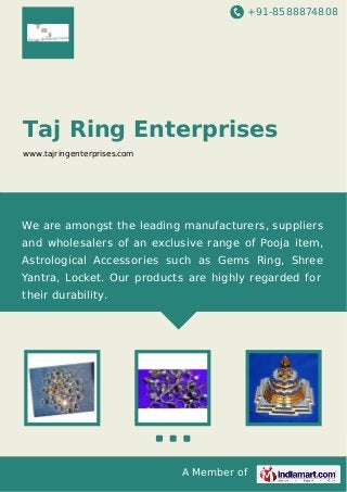 +91-8588874808
A Member of
Taj Ring Enterprises
www.tajringenterprises.com
We are amongst the leading manufacturers, suppliers
and wholesalers of an exclusive range of Pooja item,
Astrological Accessories such as Gems Ring, Shree
Yantra, Locket. Our products are highly regarded for
their durability.
 