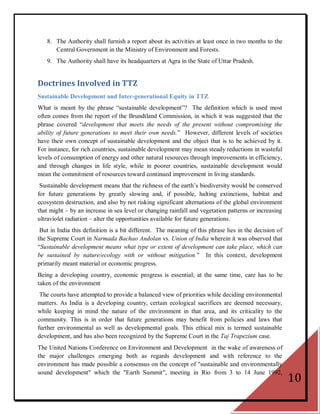8. The Authority shall furnish a report about its activities at least once in two months to the
      Central Government in the Ministry of Environment and Forests.
   9. The Authority shall have its headquarters at Agra in the State of Uttar Pradesh.


Doctrines Involved in TTZ
Sustainable Development and Inter-generational Equity in TTZ
What is meant by the phrase ―sustainable development‖? The definition which is used most
often comes from the report of the Brundtland Commission, in which it was suggested that the
phrase covered ―development that meets the needs of the present without compromising the
ability of future generations to meet their own needs.‖ However, different levels of societies
have their own concept of sustainable development and the object that is to be achieved by it.
For instance, for rich countries, sustainable development may mean steady reductions in wasteful
levels of consumption of energy and other natural resources through improvements in efficiency,
and through changes in life style, while in poorer countries, sustainable development would
mean the commitment of resources toward continued improvement in living standards.
 Sustainable development means that the richness of the earth‘s biodiversity would be conserved
for future generations by greatly slowing and, if possible, halting extinctions, habitat and
ecosystem destruction, and also by not risking significant alternations of the global environment
that might – by an increase in sea level or changing rainfall and vegetation patterns or increasing
ultraviolet radiation – alter the opportunities available for future generations.
 But in India this definition is a bit different. The meaning of this phrase lies in the decision of
the Supreme Court in Narmada Bachao Andolan vs. Union of India wherein it was observed that
―Sustainable development means what type or extent of development can take place, which can
be sustained by nature/ecology with or without mitigation.‖ In this context, development
primarily meant material or economic progress.
Being a developing country, economic progress is essential; at the same time, care has to be
taken of the environment
 The courts have attempted to provide a balanced view of priorities while deciding environmental
matters. As India is a developing country, certain ecological sacrifices are deemed necessary,
while keeping in mind the nature of the environment in that area, and its criticality to the
community. This is in order that future generations may benefit from policies and laws that
further environmental as well as developmental goals. This ethical mix is termed sustainable
development, and has also been recognized by the Supreme Court in the Taj Trapezium case.
The United Nations Conference on Environment and Development in the wake of awareness of
the major challenges emerging both as regards development and with reference to the
environment has made possible a consensus on the concept of "sustainable and environmentally
sound development" which the "Earth Summit", meeting in Rio from 3 to 14 June 1992,
                                                                                                       10
 