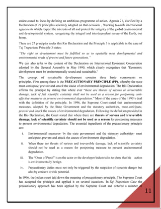 endeavoured to focus by defining an ambitious programme of action, Agenda 21, clarified by a
Declaration of 27 principles solemnly adopted on that occasion. , Working towards international
agreements which respect the interests of all and protect the integrity of the global environmental
and developmental system, recognizing the integral and interdependent nature of the Earth, our
home.
There are 27 principles under this Rio Declaration and the Principle 3 is applicable in the case of
Taj Trapezium. Principle 3 states:
“The right to development must be fulfilled so as to equitably meet developmental and
environmental needs of present and future generations.”
We can also refer to the content of the Declaration on International Economic Cooperation
adopted by the General Assembly in May 1990, which clearly recognizes that "Economic
development must be environmentally sound and sustainable."
The concept of sustainable development contains three basic components or
principles. First among these is the PRECAUTIONARY PRINCIPLE (PP), whereby the state
must anticipate, prevent and attack the cause of environmental degradation. The Rio Declaration
affirms the principle by stating that where ever ―there are threats of serious or irreversible
damage, lack of full scientific certainty shall not be used as a reason for postponing cost-
effective measures to prevent environmental degradation.‖ Most of the cases of the 1990‘s deal
with the definition of the principle. In 1996, the Supreme Court stated that environmental
measures, adopted by the State Government and the statutory authorities, must anticipate,
prevent and attack the causes of environmental degradation. Following the definition provided in
the Rio Declaration, the Court stated that where there are threats of serious and irreversible
damage, lack of scientific certainty should not be used as a reason for postponing measures
to prevent environmental degradation. The essential ingredients of the precautionary principle
are:
   i.   Environmental measures- by the state government and the statutory authorities- must
        anticipate, prevent and attack the causes of environment degradation.
  ii.   When there are threats of serious and irreversible damage, lack of scientific certainty
        should not be used as a reason for postponing measure to prevent environmental
        degradation.
 iii.   The ―Onus of Proof‖ is on the actor or the developer/industrialist to show that his   action
        is environmentally benign.
 iv.    Precautionary duties must not only be triggered by the suspicion of concrete danger but
        also by concern or risk potential.
In 1996, the Indian court laid down the meaning of precautionary principle. The Supreme Court
has accepted the principle and applied it on several occasions. In Taj Trapezium Case the
precautionary approach has been applied by the Supreme Court and ordered a number of
                                                                                                       11
 