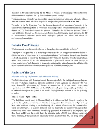 industries in the area surrounding the Taj Mahal to relocate or introduce pollution abatement
measures in order to protect the Taj from deterioration and damage.
The precautionary principle was invoked to prevent construction within one kilometer of two
lakes located near Delhi and the principle was accepted as a part of the law of the land.
Thereafter, in the Taj Trapezium Case, the Supreme Court ordered a number of industries in the
area surrounding the Taj Mahal to relocate or introduce pollution abatement measures in order to
protect the Taj from deterioration and damage. Following the decision of Vellore Citizen's
Case and Indian Council for Environs-Legal Action Case, the Supreme Court described the PP
as environmental measures which must 'anticipate, prevent and attack' the causes of
environmental degradation.


Polluter Pays Principle
―Polluter should bear the cost of pollution as the polluter is responsible for pollution‖.
The object of this principle is to make the polluter liable for the compensation to the victims as
also for the cost of restoring of environmental degradation. The principle demands that financial
costs of preventing or remedying damage caused by pollution should lie with the undertakings
which cause pollution. As per this, it is not the role of government to bear the costs involved in
either prevention of such damages, or in carrying out remedial action, because the effect of this
would be to shift the financial burden of the pollution incident to the taxpayers.


Analysis of the Case
Problems faced By Taj Mahal: Court expressed its views
The Taj is threatened with deterioration and damage not only by the traditional causes of decay,
but also by changing social and economic conditions which aggravate the situation with even
more formidable phenomena of damage or destruction. A private sector preservation
organization called "World Monuments Fund" (American Express Company) has published a list
of 100 most endangered sits (1996) in the World. The Taj has been included in the list by stating
as under:
The Taj Mahal - Agra – India
―The Taj Mahal, marble tomb for Mumtaz Mahal, wife of Emperor Shah Jahan, is considered the
epitome of Mughal monumental domed tombs set in a garden. The environment of Agra is today
beset with problems relating to the inadequacy of its urban infrastructure for transportation,
water and electricity. The densest pollution near the Taj Mahal is caused by residential fuel
combustion, diesel trains and buses, and back-up generators. Constitution of the proposed Agra
Ring Road and Bypass that would divert the estimated daily 6,50,000 tons of trans-India truck
traffic financing. Strict controls on industrial pollution established in 1982 are being intensively
                                                                                                       12
 