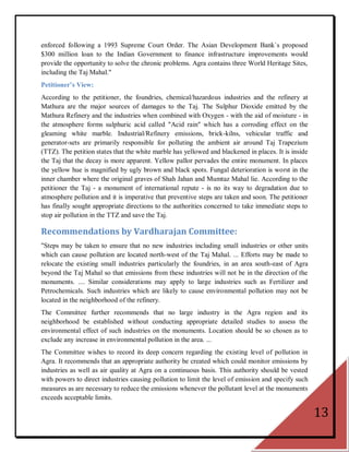 enforced following a 1993 Supreme Court Order. The Asian Development Bank`s proposed
$300 million loan to the Indian Government to finance infrastructure improvements would
provide the opportunity to solve the chronic problems. Agra contains three World Heritage Sites,
including the Taj Mahal."
Petitioner’s View:
According to the petitioner, the foundries, chemical/hazardous industries and the refinery at
Mathura are the major sources of damages to the Taj. The Sulphur Dioxide emitted by the
Mathura Refinery and the industries when combined with Oxygen - with the aid of moisture - in
the atmosphere forms sulphuric acid called "Acid rain" which has a corroding effect on the
gleaming white marble. Industrial/Refinery emissions, brick-kilns, vehicular traffic and
generator-sets are primarily responsible for polluting the ambient air around Taj Trapezium
(TTZ). The petition states that the white marble has yellowed and blackened in places. It is inside
the Taj that the decay is more apparent. Yellow pallor pervades the entire monument. In places
the yellow hue is magnified by ugly brown and black spots. Fungal deterioration is worst in the
inner chamber where the original graves of Shah Jahan and Mumtaz Mahal lie. According to the
petitioner the Taj - a monument of international repute - is no its way to degradation due to
atmosphere pollution and it is imperative that preventive steps are taken and soon. The petitioner
has finally sought appropriate directions to the authorities concerned to take immediate steps to
stop air pollution in the TTZ and save the Taj.

Recommendations by Vardharajan Committee:
"Steps may be taken to ensure that no new industries including small industries or other units
which can cause pollution are located north-west of the Taj Mahal. ... Efforts may be made to
relocate the existing small industries particularly the foundries, in an area south-east of Agra
beyond the Taj Mahal so that emissions from these industries will not be in the direction of the
monuments. .... Similar considerations may apply to large industries such as Fertilizer and
Petrochemicals. Such industries which are likely to cause environmental pollution may not be
located in the neighborhood of the refinery.
The Committee further recommends that no large industry in the Agra region and its
neighborhood be established without conducting appropriate detailed studies to assess the
environmental effect of such industries on the monuments. Location should be so chosen as to
exclude any increase in environmental pollution in the area. ...
The Committee wishes to record its deep concern regarding the existing level of pollution in
Agra. It recommends that an appropriate authority be created which could monitor emissions by
industries as well as air quality at Agra on a continuous basis. This authority should be vested
with powers to direct industries causing pollution to limit the level of emission and specify such
measures as are necessary to reduce the emissions whenever the pollutant level at the monuments
exceeds acceptable limits.

                                                                                                      13
 