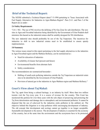 Brief of the Technical Report:
The NEERI submitted a Technical Report dated 7-3-1994 pertaining to "Issue Associated with
Fuel Supply Alternative for Industries in Agra-Mathura Region". Para 2.4.1. and Para 3 of the
Report are as under :
2.4 Safety Requirements
―2.4.1. NG : The use of NG involves the defining of No Gas Zone for safe distribution. The new
sites in Agra and Firozabad industries being identified by the Government of Uttar Pradesh shall
minimize this hazard as the industrial estates shall be suitably designed for NG distribution.
The new industrial sites should preferably be out of the Taj Trapezium. The incentives for
industries to shift to new industrial estates need to be established to ensure speedy
implementation.
3.0 Summary
The various issues raised in this report pertaining to the fuel supply alternatives to the industries
in Agra-Firozabad region and the Mathura Refinery, can be summarized as :
    Need for relocation of industries
    Availability of cleaner fuel (present and future)
    Environmental benefits from alternate fuels
    Safety considerations
The recommendations are summarized hereunder :
    Shifting of small-scale polluting industries outside the Taj Trapezium on industrial estate
     sites to be identified by the Government of Uttar Pradesh;
    Provision of natural gas to the industries in Agra-Mathura region and Mathura Refinery."


Court’s View about Taj Mahal:
The Taj, apart from being a cultural heritage, is an industry by itself. More than two million
tourists visit the Taj every year. It is a source of revenue for the country. This Court has
monitored this petition for over three years with the sole object of preserving and protecting the
Taj from deterioration and damage due to atmospheric and environmental pollution. It cannot be
disputed that the use of coke/coal by the industries emits pollution in the ambient air. The
objective behind this litigation is to stop pollution while encouraging development of industry.
The old concept that development and ecology cannot go together is no longer acceptable.
Sustainable development is the answer. The development of industry is essential for the economy
of the country, but at the same time the environment and the ecosystems have to be protected.

                                                                                                        16
 