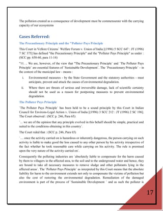 The pollution created as a consequence of development must be commensurate with the carrying
capacity of our ecosystems


Cases Referred:
The Precautionary Principle and the "Polluter Pays Principle
This Court in Vellore Citizens` Welfare Forum v. Union of India [(1996) 5 SCC 647 : JT (1996)
7 SC 375] has defined "the Precautionary Principle" and the "Polluter Pays Principle" as under :
(SCC pp. 658-60, para 11-14)
"11. .. We are, however, of the view that "The Precautionary Principle` and `The Polluter Pays
Principle` are essential features of `Sustainable Development`. The `Precautionary Principle` - in
the context of the municipal law - means :
  i.   Environmental measures - by the State Government and the statutory authorities - must
       anticipate, prevent and attack the causes of environmental degradation.
 ii.   Where there are threats of serious and irreversible damage, lack of scientific certainty
       should not be used as a reason for postponing measures to prevent environmental
       degradation.
The Polluter Pays Principle
`The Polluter Pays Principle` has been held to be a sound principle by this Court in Indian
Council for Environs-Legal Action v. Union of India [(1996) 3 SCC 212 : JT (1996) 2 SC 196].
The Court observed : (SCC p. 246, Para 65)
`... we are of the opinion that any principle evolved in this behalf should be simple, practical and
suited to the conditions obtaining in this country`.
The Court ruled that : (SCC p. 246, Para 65)
`.... once the activity carried on is hazardous or inherently dangerous, the person carrying on such
activity is liable to make good the loss caused to any other person by his activity irrespective of
the fact whether he took reasonable care while carrying on his activity. The rule is premised
upon the very nature of the activity carried on`.
Consequently the polluting industries are `absolutely liable to compensate for the harm caused
by them to villagers in the affected area, to the soil and to the underground water and hence, they
are bound to take all necessary measures to remove sludge and other pollutants lying in the
affected areas`. The `Polluter Pays Principle` as interpreted by this Court means that the absolute
liability for harm to the environment extends not only to compensate the victims of pollution but
also the cost of restoring the environmental degradation. Remediation of the damaged
environment is part of the process of `Sustainable Development ` and as such the polluter is


                                                                                                       17
 