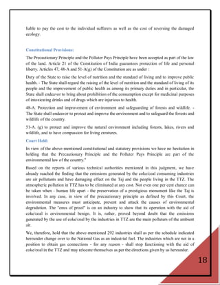liable to pay the cost to the individual sufferers as well as the cost of reversing the damaged
ecology.


Constitutional Provisions:
The Precautionary Principle and the Polluter Pays Principle have been accepted as part of the law
of the land. Article 21 of the Constitution of India guarantees protection of life and personal
liberty. Articles 47, 48-A and 51-A(g) of the Constitution are as under :
Duty of the State to raise the level of nutrition and the standard of living and to improve public
health. - The State shall regard the raising of the level of nutrition and the standard of living of its
people and the improvement of public health as among its primary duties and in particular, the
State shall endeavor to bring about prohibition of the consumption except for medicinal purposes
of intoxicating drinks and of drugs which are injurious to health.
48-A. Protection and improvement of environment and safeguarding of forests and wildlife. -
The State shall endeavor to protect and improve the environment and to safeguard the forests and
wildlife of the country.
51-A. (g) to protect and improve the natural environment including forests, lakes, rivers and
wildlife, and to have compassion for living creatures.
Court Held:
In view of the above-mentioned constitutional and statutory provisions we have no hesitation in
holding that the Precautionary Principle and the Polluter Pays Principle are part of the
environmental law of the country."
Based on the reports of various technical authorities mentioned in this judgment, we have
already reached the finding that the emissions generated by the coke/coal consuming industries
are air pollutants and have damaging effect on the Taj and the people living in the TTZ. The
atmospheric pollution in TTZ has to be eliminated at any cost. Not even one per cent chance can
be taken when - human life apart - the preservation of a prestigious monument like the Taj is
involved. In any case, in view of the precautionary principle as defined by this Court, the
environmental measures must anticipate, prevent and attack the causes of environmental
degradation. The "onus of proof" is on an industry to show that its operation with the aid of
coke/coal is environmental benign. It is, rather, proved beyond doubt that the emissions
generated by the use of coke/coal by the industries in TTZ are the main polluters of the ambient
air.
We, therefore, hold that the above-mentioned 292 industries shall as per the schedule indicated
hereunder change over to the National Gas as an industrial fuel. The industries which are not in a
position to obtain gas connections - for any reason - shall stop functioning with the aid of
coke/coal in the TTZ and may relocate themselves as per the directions given by us hereunder.

                                                                                                           18
 