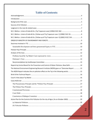 Table of Contents
Acknowledgement................................................................................................................................... 4
Introduction ............................................................................................................................................ 5
Background of the case ........................................................................................................................... 5
Sources of Air Pollution ........................................................................................................................... 7
Judgment in the main & related cases ..................................................................................................... 7
M.C. Mehta v. Union of India & Ors. [Taj Trapezium case] (1996) 8 SCC 462 ............................................ 8
M.C. Mehta v. Union of India & Ors. [Follow up of Taj Trapezium case I] (1998) 9 SCC 93........................ 8
M.C. Mehta v. Union of India & Ors. [Follow up of Taj Trapezium case II] (2002) 9 SCC 534 ..................... 9
ORDER OF MINISTRY OF ENVIRONMENT AND FORESTS ........................................................................... 9
Doctrines Involved in TTZ ...................................................................................................................... 10
   Sustainable Development and Inter-generational Equity in TTZ ......................................................... 10
Polluter Pays Principle ........................................................................................................................... 12
Analysis of the Case ............................................................................................................................... 12
   Problems faced By Taj Mahal: Court expressed its views ................................................................... 12
   Petitioner‘s View: .............................................................................................................................. 13
   Recommendations by Vardharajan Committee: ................................................................................. 13
Reports by Central Board for the Prevention and Control of Water Pollution, New Delhi ....................... 14
The National Environment Engineering Research Institute (NEERI) gave an "Overview Report ............... 15
The NEERI Report indicates the air-pollution effect on the Taj in the following words:........................... 15
Brief of the Technical Report: ................................................................................................................ 16
Court’s View about Taj Mahal: ............................................................................................................... 16
Cases Referred: ..................................................................................................................................... 17
   The Precautionary Principle and the "Polluter Pays Principle ............................................................. 17
   The Polluter Pays Principle ................................................................................................................ 17
   Constitutional Provisions: .................................................................................................................. 18
   Court Held:........................................................................................................................................ 18
   Constitution of Mahajan Committee: ................................................................................................. 19
Action Plan for the Control of Air Pollution for the city of Agra ( As on October 2003) ........................... 20
   (a) Industrial Pollution ....................................................................................................................... 20
   (b) Vehicular Pollution ...................................................................................................................... 21

                                                                                                                                                              2
 
