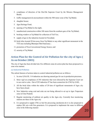 2. compliance of direction of the Hon‘ble Supreme Court by the Mission Management
      Board;
   3. traffic management & encroachment within the 500 meter zone of the Taj Mahal;
   4. slaughter house;
   5. Agra Heritage Fund;
   6. opening of Taj Mahal in the night;
   7. unauthorized construction within 100 meter from the southern gate of the Taj Mahal;
   8. booking window at Taj Mahal for collection of Toll Tax;
   9. supply of gas to the industries located in Firozabad;
   10. brick kilns located 20 km away from Taj Mahal or any other significant monument in the
       TTZ area including Bharatpur Bird Sanctuary ;
   11. promotion of Non-Conventional Energy Source; and
   12. security of Taj Mahal.


Action Plan for the Control of Air Pollution for the city of Agra (
As on October 2003)
The city of Agra has been divided into five different zones & action plan has been proposed in a
zone wise manner.
(a) Industrial Pollution
The salient features of actions taken to control industrial pollution are as follows:
   1. In zone I,II & III, 114 industries are drawing natural gas for use in production processes.
   2. Strict vigil on compliance of 292 industries that were directed by the Supreme Court not
      to use coal or coke. Out of 292 industries 87 has been connection for CNG by GAIL.
   3. All the brick kilns within the radius of 20 kms of significant monuments of Agra city
      have been closed.
   4. New Industries using coal and coke are not being allowed to set up in Agra Trapezium
      zone in Uttar Pradesh.
   5. Regular monitoring of ambient air quality in the Agra city. Currently four monitoring
      stations are there in the Agra city
   6. It is proposed to supply CNG as fuel for processing /production & it is also proposed to
      replace DG sets with Gas generators. It is proposed to implement the same in different
      zone in the following manner:
                                                                                                    20
 