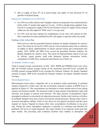 8. Ban on supply of loose 2T oil at petrol pumps and supply of only premixed 2T oil
      gasoline in all petrol pump.
Scheme for switching over to LPG/CNG
      For CNG two online stations and 5 daughter stations are proposed to be commissioned by
       GAIL within 15 months after approval .In zone –I CNG is already being supplied, Zone-
       II & III it is proposed to supply CNG by Oct‘02while in Zone-IV supply will be ensured
       within one year after approval. While zone-V is no gas zone.
      For LPG work has been initiated for establishment of one Auto LPG stations by IOC.
       One workstation has been established by IOC and supply is expected within one month
Findings of the Action Plan
       SO2 levels are with the prescribed National Ambient Air Quality Standards for sensitive
       areas. The reason for low levels of SO2 may be various measures taken such as reduction
       of sulphur in diesel, implementation of stricter emission norms and commensurate fuel
       quality. NO2, RSPM and SPM levels exceed the prescribed National Ambient Air
       Quality Standards for sensitive areas. The reason for high particulate matter levels may
       be vehicles, engine gensets, small scale industries, biomass incineration, boilers,
       resuspension of traffic dust, commercial and domestic use of fuels, etc
Air Quality Trends in Agra
Trend in annual average concentration of SO2 , NO2, RSPM and SPMSO2 levels were lower
than the NAAQS (annual average) during all the monitored years.NO2 levels exceeded the
NAAQS (annual average).RSPM levels exceeded the National Ambient Air Quality Standard
(Annual Average). SPM levels exceeded the National Ambient Air Quality Standard (Annual
Average).
Meteorological Issues
Meteorological factors play a important role in air pollution studies particularly in pollutant
transport irrespective of their entry into the environment. Seasonal variation in RSPM levels is
depicted in Figure 4.3. The concentrations are maximum in winter months and are lower during
summer and monsoon months. The monsoons results in large amount of precipitation, high wind
velocities and changes in general wind direction. The large amounts of precipitation reduce
atmospheric pollution via associated wet deposition processes. Further wind velocities will allow
for pollutant transport away from sources and increase mixing processes. During winter, there is
increased atmospheric stability, which in turn allows for less general circulation and thus more
stagnant air masses. Stagnant air masses allow more accumulation of pollutants in any given
area. During the winter, atmospheric dispersion is typically at a minimum and therefore the
pollutants will not be as widely dispersed. The winter months of are relatively much calm than
other months. The prevailing calm conditions facilitate more stability to atmosphere and


                                                                                                    22
 