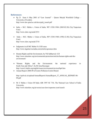 References
     Pg 21 Issue 6 May 2001 of ―Law Journal‖ – Queen Mary& Westfield College –
      University of London.
      http://www.law.qmul.ac.uk/docs/qmlj_issue6.pdf

     India -- M.C. Mehta v. Union of India, WP 13381/1984 (2003.02.20) (Taj Trapezium
      Case)
      http://www.elaw.org/node/2531

      India -- M.C. Mehta v. Union of India, WP 13381/1984 (1996.12.30) (Taj Trapezium
      Case)
      http://www.elaw.org/node/2718

     Judgments in all MC Mehta Vs UOI cases
      http://www.legalserviceindia.com/articles/greeneco.htm

     Human Rights and the Environment, by YK Sabharwal -CJI
      http://www.nlsenlaw.org/environmental-protection/articles/human-rights-and-the-
      environment/

     ―Human Rights        and    the    Environment:    the    national    experience   in
      South Asia and Africa‖, by Dr Jona Razzaque
      http://www2.ohchr.org/english/issues/environment/environ/bp4.htm
     Annual Report 2008-09 of Centre Pollution Control Board

      http://cpcb.nic.in/upload/AnnualReports/AnnualReport_37_ANNUAL_REPORT-08-
      09.pdf

     M. C Mehta v Union Of India AIR 1997 SC 734, The National Law School of India
      University
      http://www.nlsenlaw.org/air-noise/case-laws/supreme-court/search




                                                                                              25
 