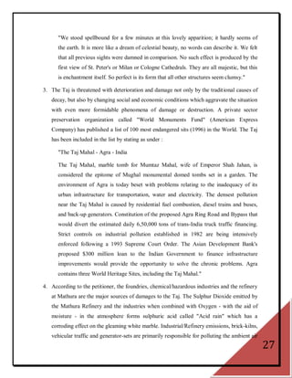 "We stood spellbound for a few minutes at this lovely apparition; it hardly seems of
      the earth. It is more like a dream of celestial beauty, no words can describe it. We felt
      that all previous sights were damned in comparison. No such effect is produced by the
      first view of St. Peter's or Milan or Cologne Cathedrals. They are all majestic, but this
      is enchantment itself. So perfect is its form that all other structures seem clumsy."

3. The Taj is threatened with deterioration and damage not only by the traditional causes of
   decay, but also by changing social and economic conditions which aggravate the situation
   with even more formidable phenomena of damage or destruction. A private sector
   preservation organization called "World Monuments Fund" (American Express
   Company) has published a list of 100 most endangered sits (1996) in the World. The Taj
   has been included in the list by stating as under :

      "The Taj Mahal - Agra - India

      The Taj Mahal, marble tomb for Mumtaz Mahal, wife of Emperor Shah Jahan, is
      considered the epitome of Mughal monumental domed tombs set in a garden. The
      environment of Agra is today beset with problems relating to the inadequacy of its
      urban infrastructure for transportation, water and electricity. The densest pollution
      near the Taj Mahal is caused by residential fuel combustion, diesel trains and buses,
      and back-up generators. Constitution of the proposed Agra Ring Road and Bypass that
      would divert the estimated daily 6,50,000 tons of trans-India truck traffic financing.
      Strict controls on industrial pollution established in 1982 are being intensively
      enforced following a 1993 Supreme Court Order. The Asian Development Bank's
      proposed $300 million loan to the Indian Government to finance infrastructure
      improvements would provide the opportunity to solve the chronic problems. Agra
      contains three World Heritage Sites, including the Taj Mahal."

4. According to the petitioner, the foundries, chemical/hazardous industries and the refinery
   at Mathura are the major sources of damages to the Taj. The Sulphur Dioxide emitted by
   the Mathura Refinery and the industries when combined with Oxygen - with the aid of
   moisture - in the atmosphere forms sulphuric acid called "Acid rain" which has a
   corroding effect on the gleaming white marble. Industrial/Refinery emissions, brick-kilns,
   vehicular traffic and generator-sets are primarily responsible for polluting the ambient air
                                                                                                  27
 