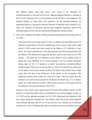 The affidavit further states that notices were issued to the aforesaid 511
   industries/foundries as directed by this Court. Although Mathura Refinery is included in
   the list of 511 industries but we are not dealing with the Refinery in this judgment. The
   Mathura Refinery is being dealt with separately. All the foundries/industries are
   represented before us through the National Chamber of Industries and Commerce, U.P.,
   Agra, U.P. Chamber of Commerce and the Glass Industries Syndicate. Some of the
   individual industries have also been represented through their learned counsel.

8. This Court considered the affidavit filed by the Board and passed the following order on
   5-5-1993 :

      "Pursuant to this Court's order dated 8-1-1993, an affidavit has been filed by the U.P.
      Pollution Control Board. It has been stated therein that in terms of this Court's order
      dated 8-1-1993, notices have been issued by the Board to 511 industries in Agra
      region. The names and addresses of the said industries have been enclosed along with
      the affidavit. The industries are required to file their replies to the notices by 5-5-1993
      (today). ... We direct the U.P. Pollution Control Board to issue a public notice by
      getting the same published in two local newspapers and two national newspaper
      calling upon all the 511 industries to install anti-pollution mechanism/effluent
      treatment plants if they have not already done so. All the 511 industries be called upon
      to file replies to the notices already issued by the Board within further time of eight
      weeks from the date of the publication of the notices in the newspapers. This
      publication shall be done within two weeks from today. After the replies from the
      industries are received and processed by the Board, the Board may, if it so desires,
      inspect any of the industries in order to find out the correctness of the replies filed by
      the industries. The matter be listed on 10-8-1993."

   Pursuant to this Court's order (quoted above) the Board filed affidavit dated 5-8-1993
   wherein it is stated that public notice was published in two local newspapers of Agra on
   17-5-1993 and two national newspapers on 18-5-1993 calling upon the industries to file
   their replies during the extended time. The affidavit states that all the listed industries
   were polluting industries and 507 out of them had not even installed any air pollution
   control device. The 212 industries that did not respond to the notice and failed to take any

                                                                                                    32
 