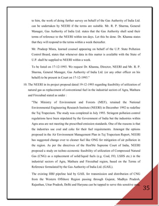 to him, the work of doing further survey on behalf of the Gas Authority of India Ltd.
      can be undertaken by NEERI if the terms are suitable. Mr. R. P. Sharma, General
      Manager, Gas Authority of India Ltd. states that the Gas Authority shall send their
      terms of reference to the NEERI within ten days. Let this be done. Dr. Khanna states
      that they will respond to the terms within a week thereafter.

      Mr. Pradeep Misra, learned counsel appearing on behalf of the U.P. State Pollution
      Control Board, states that whenever data in this matter is available with the State of
      U.P. shall be supplied to NEERI within a week.

      To be listed on 17-12-1993. We request Dr. Khanna, Director, NEERI and Mr. R. P.
      Sharma, General Manager, Gas Authority of India Ltd. (or any other officer on his
      behalf) to be present in Court on 17-12-1993."

10. The NEERI in its project proposal dated 19-12-1993 regarding feasibility of utilization of
   natural gas as replacement of conventional fuel in the industrial sectors of Agra, Mathura
   and Firozabad stated as under :

      "The Ministry of Environment and Forests (MEF), retained the National
      Environmental Engineering Research Institute (NEERI) in December 1992 to redefine
      the Taj Trapezium. The study was completed in July 1993. Stringent pollution control
      regulations have been stipulated by the Government of India but the industries within
      Agra area are not meeting the prescribed emission standards. One of the reasons is that
      the industries use coal and coke for their fuel requirements. Amongst the options
      proposed in the Air Environment Management Plan in Taj Trapezium Report, NEERI
      has suggested change over to cleaner fuel like ONG for mitigation of air pollution in
      the region. As per the directives of the Hon'ble Supreme Court of India, NEERI
      proposed a study on techno-economic feasibility of utilization of Compressed Natural
      Gas (CNG) as a replacement of solid/liquid fuels (e.g. Coal, FO, LSHS etc.) in the
      industrial sectors of Agra, Mathura and Firozabad region, based on the Terms of
      Reference formulated by the Gas Authority of India Ltd. (GAIL).

      The existing HBJ pipeline laid by GAIL for transmission and distribution of CNG
      from the Western Offshore Region passing through Gujarat, Madhya Pradesh,
      Rajasthan, Uttar Pradesh, Delhi and Haryana can be tapped to serve this sensitive area.
                                                                                                 35
 