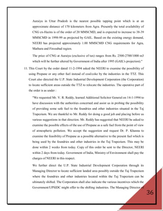 Auraiya in Uttar Pradesh is the nearest possible tapping point which is at an
      approximate distance of 170 kilometers from Agra. Presently the total availability of
      CNG ex-Hazira is of the order of 20 MMSCMD, and is expected to increase to 38-39
      MMSCMD in 1998-99 as projected by GAIL. Based on the existing energy demand,
      NEERI has projected approximately 1.00 MMSCMD CNG requirements for Agra,
      Mathura and Firozabad region.

      The price of CNG at Auraiya (exclusive of tax) ranges from Rs. 2500-2700/1000 m3
      which will be further altered by Government of India after 1995 (GAIL's projection)."

11. This Court by the order dated 11-2-1994 asked the NEERI to examine the possibility of
   using Propane or any other fuel instead of coal/coke by the industries in the TTZ. This
   Court also directed the U.P. State Industrial Development Corporation (the Corporation)
   to locate sufficient areas outside the TTZ to relocate the industries. The operative part of
   the order is as under :

      "We requested Mr. V. R. Reddy, learned Additional Solicitor General on 14-1-1994 to
      have discussion with the authorities concerned and assist us in probing the possibility
      of providing some safe fuel to the foundries and other industries situated in the Taj
      Trapezium. We are thankful to Mr. Reddy for doing a good job and placing before us
      various suggestions in that direction. Mr. Reddy has suggested that NEERI be asked to
      examine the possible effects of the use of Propane as a safe fuel from the point of view
      of atmospheric pollution. We accept the suggestion and request Dr. P. Khanna to
      examine the feasibility of Propane as a possible alternative to the present fuel which is
      being used by the foundries and other industries in the Taj Trapezium. This may be
      done within 2 weeks from today. Copy of this order be sent to the Director, NEERI
      within 2 days from today. Government of India, Ministry of Environment shall pay the
      charges of NEERI in this respect.

      We further direct the U.P. State Industrial Development Corporation through its
      Managing Director to locate sufficient landed area possibly outside the Taj Trapezium
      where the foundries and other industries located within the Taj Trapezium can be
      ultimately shifted. The Corporation shall also indicate the various incentives which the
      Government/UPSIDC might offer to the shifting industries. The Managing Director of
                                                                                                  36
 
