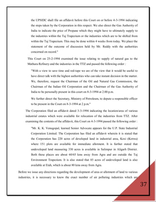 the UPSIDC shall file an affidavit before this Court on or before 4-3-1994 indicating
          the steps taken by the Corporation in this respect. We also direct the Gas Authority of
          India to indicate the price of Propane which they might have to ultimately supply to
          the industries within the Taj Trapezium or the industries which are to be shifted from
          within the Taj Trapezium. This may be done within 4 weeks from today. We place the
          statement of the outcome of discussion held by Mr. Reddy with the authorities
          concerned on record."

       This Court on 25-2-1994 examined the issue relating to supply of natural gas to the
       Mathura Refinery and the industries in the TTZ and passed the following order :

          "With a view to save time and red-tape we are of the view that it would be useful to
          have direct talk with the highest authorities who can take instant decision in the matter.
          We, therefore, request the Chairman of the Oil and Natural Gas Commission, the
          Chairman of the Indian Oil Corporation and the Chairman of the Gas Authority of
          India to be personally present in this court on 8-3-1994 at 2.00 p.m.

          We further direct the Secretary, Ministry of Petroleum, to depute a responsible officer
          to be present in the Court on 8-3-1994 at 2 p.m."

     The Corporation filed an affidavit dated 3-3-1994 indicating the location/area of various
     industrial estates which were available for relocation of the industries from TTZ. After
     examining the contents of the affidavit, this Court on 4-3-1994 passed the following order :

          "Mr. K. K. Venugopal, learned Senior Advocate appears for the U.P. State Industrial
          Corporation Limited. The Corporation has filed an affidavit wherein it is stated that
          the Corporation has 220 acres of developed land in industrial area, Kosi (Kotwa)
          where 151 plots are available for immediate allotment. It is further stated that
          undeveloped land measuring 330 acres is available in Salimpur in Aligarh District.
          Both these places are about 60/65 kms away from Agra and are outside the Taj
          Environment Trapezium. It is also stated that 85 acres of undeveloped land is also
          available at Etah, which is about 80 kms away from Agra.

Before we issue any directions regarding the development of area or allotment of land to various
industries, it is necessary to know the exact number of air polluting industries which are

                                                                                                       37
 