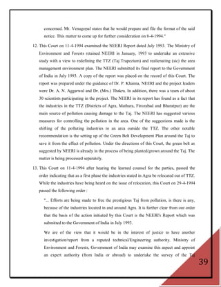concerned. Mr. Venugopal states that he would prepare and file the format of the said
      notice. This matter to come up for further consideration on 8-4-1994."

12. This Court on 11-4-1994 examined the NEERI Report dated July 1993. The Ministry of
   Environment and Forests retained NEERI in January, 1993 to undertake an extensive
   study with a view to redefining the TTZ (Taj Trapezium) and realienating (sic) the area
   management environment plan. The NEERI submitted its final report to the Government
   of India in July 1993. A copy of the report was placed on the record of this Court. The
   report was prepared under the guidance of Dr. P. Khanna, NEERI and the project leaders
   were Dr. A. N. Aggarwal and Dr. (Mrs.) Thakra. In addition, there was a team of about
   30 scientists participating in the project. The NEERI in its report has found as a fact that
   the industries in the TTZ (Districts of Agra, Mathura, Firozabad and Bharatpur) are the
   main source of pollution causing damage to the Taj. The NEERI has suggested various
   measures for controlling the pollution in the area. One of the suggestions made is the
   shifting of the polluting industries to an area outside the TTZ. The other notable
   recommendation is the setting up of the Green Belt Development Plan around the Taj to
   save it from the effect of pollution. Under the directions of this Court, the green belt as
   suggested by NEERI is already in the process of being planted/grown around the Taj. The
   matter is being processed separately.

13. This Court on 11-4-1994 after hearing the learned counsel for the parties, passed the
   order indicating that as a first phase the industries stated in Agra be relocated out of TTZ.
   While the industries have being heard on the issue of relocation, this Court on 29-4-1994
   passed the following order :

      "... Efforts are being made to free the prestigious Taj from pollution, is there is any,
      because of the industries located in and around Agra. It is further clear from our order
      that the basis of the action initiated by this Court is the NEERI's Report which was
      submitted to the Government of India in July 1993.

      We are of the view that it would be in the interest of justice to have another
      investigation/report from a reputed technical/Engineering authority. Ministry of
      Environment and Forests, Government of India may examine this aspect and appoint
      an expert authority (from India or abroad) to undertake the survey of the Taj
                                                                                                   39
 