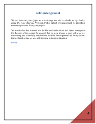 Acknowledgement

We are immensely overjoyed to acknowledge our sincere thanks to my faculty
guide Dr. K.L. Chawala, Professor, FORE School of Management for providing
necessary guidance during our project.

We would also like to thank him for his invaluable advice and inputs throughout
the duration of the project. He ensured that we were always at ease with what we
were doing and constantly provided me with the macro perspective to any issues
that we faced so that we was able to move in the right direction.

Group




                                                                                   4
 
