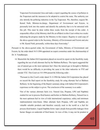 Trapezium Environmental Area and make a report regarding the source of pollution in
          the Trapezium and the measures to be adopted to control the same. The authority can
          also identify the polluting industries in the Taj Trapezium. We, therefore, request Mr.
          Kamal Nath, Minister-in-charge, Department of Environment and Forests, to
          personally look into this matter and identify the authority that is to be entrusted with
          this job. This must be done within three weeks from the receipt of this order. A
          responsible officer of the Ministry shall file an affidavit in this Court within two weeks
          indicating the progress made by the Ministry in this respect. Registry to send copy of
          the above-quoted order to the Secretary, Ministry of Environment and Forests and also
          to Mr. Kamal Nath, personally, within three days from today."

Pursuant to the above-quoted order, the Government of India, Ministry of Environment and
Forests, by the order dated 18-5-1994 appointed an expert committee under the chairmanship of
Dr. S. Varadharajan.

   14. Meanwhile the Indian Oil Corporation placed on record its report on the feasibility study
       regarding the use of safe alternate fuel by the Mathura Refinery. The report suggested the
       use of natural gas as the most optimum fuel. Once the natural gas in brought to Mathura
       there would be no difficulty in providing the same to the other industries in TTZ and
       outside TTZ. This Court on 5-8-1994 passed the following order :

          "Pursuant to this Court's order dated 31-3-1994 the Indian Oil Corporation has placed
          on record the final report on the feasibility study for using alternate fuel at Mathura
          Refinery. In the beginning of the Report summary along with Indian Oil Corporation's
          experience on the subject is given. The conclusion of the summary is as under :

          'Out of the various alternate fuels (viz. Natural Gas, Propane, LPG and Naphtha)
          studied for use in process-fired heaters and boilers in Mathura Refinery, Natural Gas is
          the most optimum fuel in view of wide international experience, safety and minimum
          implementation time-frame. Other alternate fuels Propane, LPG and Naphtha are
          valuable saleable products and therefore scarcely used in the world as a fuel for
          process-fired heaters. Liquid Naphtha forms vapor clouds from possible leakages from
          burner flanges on underside of fired heater. In view of this, it may not be prudent to


                                                                                                       40
 