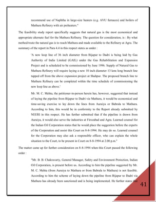 recommend use of Naphtha in large-size heaters (e.g. AVU furnaces) and boilers of
          Mathura Refinery with air preheaters."

The feasibility study report specifically suggests that natural gas is the most economical and
appropriate alternate fuel for the Mathura Refinery. The question for consideration, is : By what
method/route the natural gas is to reach Mathura and made available to the Refinery at Agra. The
summary of the report in Para 4.4 in this respect states as under :

          'A new loop line of 36 inch diameter from Bijapur to Dadri is being laid by Gas
          Authority of India Limited (GAIL) under the Gas Rehabilitation and Expansion
          Project and is scheduled to be commissioned by June 1996. Supply of Natural Gas to
          Mathura Refinery will require laying a new 10 inch diameter 13 kms long branch line
          tapped off from the above expansion project at Shahpur. The proposed branch line to
          Mathura Refinery can be completed within the time schedule of commissioning the
          new loop line as above.'

          Mr. M. C. Mehta, the petitioner-in-person herein has, however, suggested that instead
          of laying the pipeline from Bijapur to Dadri via Mathura, it would be economical and
          time-saving exercise to lay down the lines from Auraiya or Babrala to Mathura.
          According to him, this would be in conformity to the Report already submitted by
          NEERI in this respect. He has further submitted that if the pipeline is drawn from
          Auraiya, it would also serve the industries at Firozabad and Agra. Learned counsel for
          the Indian Oil Corporation states that he would place the suggestion before the experts
          of the Corporation and assist this Court on 8-8-1994. He may do so. Learned counsel
          for the Corporation may also ask a responsible officer, who can explain the whole
          situation to the Court, to be present in Court on 8-8-1994 at 2.00 p.m."

The matter came up for further consideration on 8-8-1994 when this Court passed the following
order :

          "Mr. B. B. Chakravarty, General Manager, Safety and Environment Protection, Indian
          Oil Corporation, is present before us. According to him the pipeline suggested by Mr.
          M. C. Mehta (from Auraiya to Mathura or from Babrala to Mathura) is not feasible.
          According to him the scheme of laying down the pipeline from Bijapur to Dadri via
          Mathura has already been sanctioned and is being implemented. He further states that
                                                                                                    41
 
