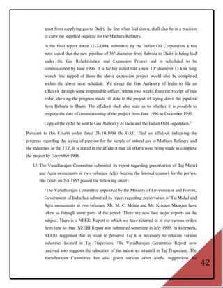 apart from supplying gas to Dadri, the line when laid down, shall also be in a position
          to carry the supplied required for the Mathura Refinery.

          In the final report dated 12-7-1994, submitted by the Indian Oil Corporation it has
          been stated that the new pipeline of 36" diameter from Babrala to Dadri is being laid
          under the Gas Rehabilitation and Expansion Project and is scheduled to be
          commissioned by June 1996. It is further stated that a new 10" diameter 13 kms long
          branch line tapped of from the above expansion project would also be completed
          within the above time schedule. We direct the Gas Authority of India to file an
          affidavit through some responsible officer, within two weeks from the receipt of this
          order, showing the progress made till date in the project of laying down the pipeline
          from Babrala to Dadri. The affidavit shall also state as to whether it is possible to
          prepone the date of commissioning of the project from June 1996 to December 1995.

          Copy of the order be sent to Gas Authority of India and the Indian Oil Corporation."

Pursuant to this Court's order dated 21-10-1994 the GAIL filed an affidavit indicating the
progress regarding the laying of pipeline for the supply of natural gas to Mathura Refinery and
the industries in the TTZ. It is stated in the affidavit that all efforts were being made to complete
the project by December 1996.

   15. The Varadharajan Committee submitted its report regarding preservation of Taj Mahal
       and Agra monuments in two volumes. After hearing the learned counsel for the parties,
       this Court on 3-8-1995 passed the following order :

          "The Varadharajan Committee appointed by the Ministry of Environment and Forests,
          Government of India has submitted its report regarding preservation of Taj Mahal and
          Agra monuments in two volumes. Mr. M. C. Mehta and Mr. Krishan Mahajan have
          taken us through some parts of the report. There are now two major reports on the
          subject. There is a NEERI Report to which we have referred to in our various orders
          from time to time. NEERI Report was submitted sometime in July 1993. In its reports,
          NEERI suggested that in order to preserve Taj it is necessary to relocate various
          industries located in Taj Trapezium. The Varadharajan Committee Report now
          received also suggests the relocation of the industries situated in Taj Trapezium. The
          Varadharajan Committee has also given various other useful suggestions for
                                                                                                        42
 