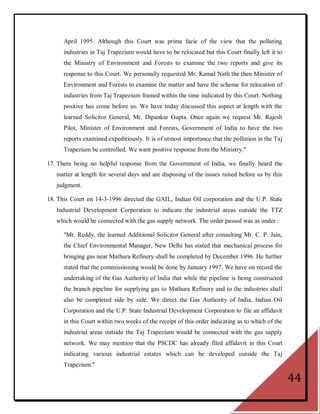 April 1995. Although this Court was prima facie of the view that the polluting
      industries in Taj Trapezium would have to be relocated but this Court finally left it to
      the Ministry of Environment and Forests to examine the two reports and give its
      response to this Court. We personally requested Mr. Kamal Nath the then Minister of
      Environment and Forests to examine the matter and have the scheme for relocation of
      industries from Taj Trapezium framed within the time indicated by this Court. Nothing
      positive has come before us. We have today discussed this aspect at length with the
      learned Solicitor General, Mr. Dipankar Gupta. Once again we request Mr. Rajesh
      Pilot, Minister of Environment and Forests, Government of India to have the two
      reports examined expeditiously. It is of utmost importance that the pollution in the Taj
      Trapezium be controlled. We want positive response from the Ministry."

17. There being no helpful response from the Government of India, we finally heard the
   matter at length for several days and are disposing of the issues raised before us by this
   judgment.

18. This Court on 14-3-1996 directed the GAIL, Indian Oil corporation and the U.P. State
   Industrial Development Corporation to indicate the industrial areas outside the TTZ
   which would be connected with the gas supply network. The order passed was as under :

      "Mr. Reddy, the learned Additional Solicitor General after consulting Mr. C. P. Jain,
      the Chief Environmental Manager, New Delhi has stated that mechanical process for
      bringing gas near Mathura Refinery shall be completed by December 1996. He further
      stated that the commissioning would be done by January 1997. We have on record the
      undertaking of the Gas Authority of India that while the pipeline is being constructed
      the branch pipeline for supplying gas to Mathura Refinery and to the industries shall
      also be completed side by side. We direct the Gas Authority of India, Indian Oil
      Corporation and the U.P. State Industrial Development Corporation to file an affidavit
      in this Court within two weeks of the receipt of this order indicating as to which of the
      industrial areas outside the Taj Trapezium would be connected with the gas supply
      network. We may mention that the PSCDC has already filed affidavit in this Court
      indicating various industrial estates which can be developed outside the Taj
      Trapezium."

                                                                                                  44
 