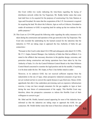 this Court within two weeks indicating the time-frame regarding the laying of
      distribution network within the Taj Trapezium. Mr. Reddy further states that some
      land shall have to be acquired for the purposes of constructing City Gate Stations at
      Agra and Firozabad. He states that the cooperation of the U.P. Government is required
      for acquiring the land. We direct the Collector, Agra as well as Collector, Firozabad to
      render all assistance to GAIL in acquiring land for setting up the two stations for the
      public purposes."

20. This Court on 12-9-1996 passed the following order regarding the safety measures to be
   taken during the construction and operation of the gas network in the Taj Trapezium. The
   Court also recorded the undertaking by the learned counsel for the industries that the
   industries in TTZ are taking steps to approach the Gas Authority of India for gas
   connections :

      "Pursuant to this Court's order dated 10-4-1996 and subsequent order dated 10-5-1996,
      Mr. P. C. Gupta, General Manager, Gas Authority of India has filed an affidavit. It is
      stated in the affidavit that necessary directions in the pipeline design, corrosion, and
      protection during construction and during operations have been taken by the Gas
      Authority of India. It is for the Central Pollution Control Board or the State Pollution
      Control Board concerned to examine the legal position and do the needful, if anything
      is to be done under the law. Mr. Gupta, in Para 5, has further stated as under :

      'However, in its endeavor GAIL has not received sufficient response from the
      industrialists in the city of Agra, where prospective industrial consumers of gas have
      not yet worked out how to convert the cupola furnaces to gas-fired ones. Hence, GAIL
      apprehends that after it has undertaken provisioning such an expensive infrastructure
      exercise, it may not have enough consumers for the gas supplies in Agra at least
      during the near future of commencement of the supply. This Hon'ble Court may
      therefore, direct the prospective consumers to inform this Hon'ble Court of their
      willingness to convert to gas.'

      Mr. Sibal and Mr. Parikh, learned counsel appearing for most of the industries have
      informed us that the industries are taking steps to approach the GAIL for gas
      connection. Mr. Parikh further states that most of them have already done it. This is a
                                                                                                 46
 