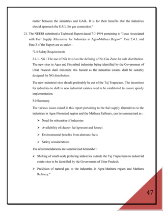 matter between the industries and GAIL. It is for their benefits that the industries
      should approach the GAIL for gas connection."

21. The NEERI submitted a Technical Report dated 7-3-1994 pertaining to "Issue Associated
   with Fuel Supply Alternative for Industries in Agra-Mathura Region". Para 2.4.1. and
   Para 3 of the Report are as under :

      "2.4 Safety Requirements

      2.4.1. NG : The use of NG involves the defining of No Gas Zone for safe distribution.
      The new sites in Agra and Firozabad industries being identified by the Government of
      Uttar Pradesh shall minimize this hazard as the industrial estates shall be suitably
      designed for NG distribution.

      The new industrial sites should preferably be out of the Taj Trapezium. The incentives
      for industries to shift to new industrial estates need to be established to ensure speedy
      implementation.

      3.0 Summary

      The various issues raised in this report pertaining to the fuel supply alternatives to the
      industries in Agra-Firozabad region and the Mathura Refinery, can be summarized as :

          Need for relocation of industries

          Availability of cleaner fuel (present and future)

          Environmental benefits from alternate fuels

          Safety considerations

      The recommendations are summarized hereunder :

       Shifting of small-scale polluting industries outside the Taj Trapezium on industrial
         estate sites to be identified by the Government of Uttar Pradesh;

       Provision of natural gas to the industries in Agra-Mathura region and Mathura
         Refinery."




                                                                                                   47
 