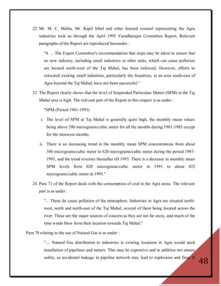 22. Mr. M. C. Mehta, Mr. Kapil Sibal and other learned counsel representing the Agra
       industries took us through the April 1995 Varadharajan Committee Report. Relevant
       paragraphs of the Report are reproduced hereunder :

          "4. ... The Expert Committee's recommendation that steps may be taken to ensure that
          no new industry, including small industries or other units, which can cause pollution
          are located north-west of the Taj Mahal, has been enforced. However, efforts to
          relocated existing small industries, particularly the foundries, in an area south-east of
          Agra beyond the Taj Mahal, have not been successful."

   23. The Report clearly shows that the level of Suspended Particulate Matter (SPM) in the Taj
       Mahal area is high. The relevant part of the Report in this respect is as under :

          "SPM (Period 1981-1993)

        i. The level of SPM at Taj Mahal is generally quite high, the monthly mean values
            being above 200 micrograms/cubic meter for all the months during 1981-1985 except
            for the monsoon months.

        ii. There is an increasing trend in the monthly mean SPM concentrations from about
            380 micrograms/cubic meter to 620 micrograms/cubic meter during the period 1987-
            1991, and the trend reverses thereafter till 1993. There is a decrease in monthly mean
            SPM levels from 620 micrograms/cubic               meter in 1991 to            about   425
            micrograms/cubic meter in 1993."

   24. Para 71 of the Report deals with the consumption of coal in the Agra areas. The relevant
       part is as under :

          "... These do cause pollution of the atmosphere. Industries in Agra are situated north-
          west, north and north-east of the Taj Mahal, several of them being located across the
          river. These are the major sources of concern as they are not far away, and much of the
          time winds blow from their location towards Taj Mahal."

Para 78 relating to the use of Natural Gas is as under :

          ".... Natural Gas distribution to industries in existing locations in Agra would need
          installation of pipelines and meters. This may be expensive and in addition not ensure
          safety, as accidental leakage in pipeline network may lead to explosions and fires. It
                                                                                                         48
 
