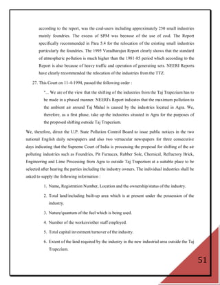 according to the report, was the coal-users including approximately 250 small industries
       mainly foundries. The excess of SPM was because of the use of coal. The Report
       specifically recommended in Para 5.4 for the relocation of the existing small industries
       particularly the foundries. The 1995 Varadharajan Report clearly shows that the standard
       of atmospheric pollution is much higher than the 1981-85 period which according to the
       Report is also because of heavy traffic and operation of generating sets. NEERI Reports
       have clearly recommended the relocation of the industries from the TTZ.

   27. This Court on 11-4-1994, passed the following order :

          "... We are of the view that the shifting of the industries from the Taj Trapezium has to
          be made in a phased manner. NEERI's Report indicates that the maximum pollution to
          the ambient air around Taj Mahal is caused by the industries located in Agra. We,
          therefore, as a first phase, take up the industries situated in Agra for the purposes of
          the proposed shifting outside Taj Trapezium.

We, therefore, direct the U.P. State Pollution Control Board to issue public notices in the two
national English daily newspapers and also two vernacular newspapers for three consecutive
days indicating that the Supreme Court of India is processing the proposal for shifting of the air
polluting industries such as Foundries, Pit Furnaces, Rubber Sole, Chemical, Refractory Brick,
Engineering and Lime Processing from Agra to outside Taj Trapezium at a suitable place to be
selected after hearing the parties including the industry owners. The individual industries shall be
asked to supply the following information :

          1. Name, Registration Number, Location and the ownership/status of the industry.

          2. Total land/including built-up area which is at present under the possession of the
             industry.

          3. Nature/quantum of the fuel which is being used.

          4. Number of the workers/other staff employed.

          5. Total capital investment/turnover of the industry.

          6. Extent of the land required by the industry in the new industrial area outside the Taj
             Trapezium.

                                                                                                       51
 