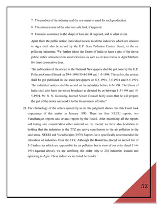 7. The product of the industry and the raw material used for such production.

      8. The nature/extent of the alternate safe fuel, if required.

      9. Financial assistance in the shape of loan etc. if required, and to what extent.

      Apart from the public notice, individual notices to all the industries which are situated
      in Agra shall also be served by the U.P. State Pollution Control Board, to the air
      polluting industries. We further direct the Union of India to have a gist of the above
      public notice announced on local television as well as on local radio in Agra/Mathura
      for three consecutive days.

      The publication of the notice in the National Newspapers shall be got done by the U.P.
      Pollution Control Board on 29-4-1994/30-4-1994 and 1-5-1994. Thereafter, the notices
      shall be got published in the local newspapers on 6-5-1994, 7-5-1994 and 8-5-1994.
      The individual notices shall be served on the industries before 8-5-1994. The Union of
      India shall also have the notice broadcast as directed by us between 1-5-1994 and 10-
      5-1994. Mr. N. N. Goswamy, learned Senior Counsel fairly states that he will prepare
      the gist of the notice and send it to the Government of India."

28. The chronology of the orders quoted by us in this judgment shows that this Court took
   cognizance of this matter in January 1993. There are four NEERI reports, two
   Varadharajan reports and several reports by the Board. After examining all the reports
   and taking into consideration other material on the record, we have also hesitation in
   holding that the industries in the TTZ are active contributors to the air pollution in the
   said areas. NEERI and Varadharajan (1978) Reports have specifically recommended the
   relocation of industries from the TTZ. Although the Board has placed on record list of
   510 industries which are responsible for air pollution but in view of our order dated 11-4-
   1994 (quoted above), we are confining this order only to 292 industries located and
   operating in Agra. These industries are listed hereunder :




                                                                                                  52
 