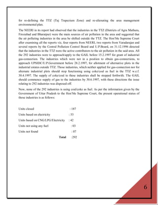 for re-defining the TTZ (Taj Trapezium Zone) and re-alienating the area management
environmental plan.
The NEERI in its report had observed that the industries in the TTZ (Districts of Agra Mathura,
Firozabad and Bharatpur) were the main sources of air pollution in the area and suggested that
the air polluting industries in the area be shifted outside the TTZ. The Hon‘ble Supreme Court
after examining all the reports viz, four reports from NEERI, two reports from Varadarajan and
several reports by the Central Pollution Control Board and U.P.Board, on 31.12.1996 directed
that the industries in the TTZ were the active contributors to the air pollution in the said area. All
the 292 industries were to approach/apply to the GAIL before 15.2.1997 for grant of industrial
gas-connection. The industries which were not in a position to obtain gas-connections, to
approach UPSIDC/U.P.Government before 28.2.1997, for allotment of alternative plots in the
industrial estates outside TTZ. Those industries, which neither applied for gas-connection nor for
alternate industrial plots should stop functioning using coke/coal as fuel in the TTZ w.e.f.
30.4.1997. The supply of coke/coal to these industries shall be stopped forthwith. The GAIL
should commence supply of gas to the industries by 30.6.1997, with these directions the issue
relating to 292 industries was disposed off.
Now, none of the 292 industries is using coal/coke as fuel. As per the information given by the
Government of Uttar Pradesh to the Hon‘ble Supreme Court, the present operational status of
those industries is as follows:


Units closed                               : 187
Units based on electricity                : 53
Units based on CNG/LPG/Electricity        : 42
Units not using any fuel                    : 03
Units not found                             : 07
                                  Total     :292




                                                                                                         6
 