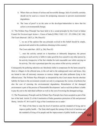 ii. Where there are threats of serious and irreversible damage, lack of scientific certainty
            should not be used as a reason for postponing measures to prevent environmental
            degradation.

       iii. The 'onus of proof' is on the actor or the developer/industrialist to show that his
            action is environmentally benign.

12. 'The Polluter Pays Principle' has been held to be a sound principle by this Court in Indian
Council for Environ-Legal Action v. Union of India [(1996) 3 SCC 212 : JT (1996) 2 SC 196].
The Court observed : (SCC p. 246, Para 65)

          '... we are of the opinion that any principle evolved in this behalf should be simple,
          practical and suited to the conditions obtaining in this country'.

          The Court ruled that : (SCC p. 246, Para 65)

          '.... once the activity carried on is hazardous or inherently dangerous, the person
          carrying on such activity is liable to make good the loss caused to any other person by
          his activity irrespective of the fact whether he took reasonable care while carrying on
          his activity. The rule is premised upon the very nature of the activity carried on'.

Consequently the polluting industries are 'absolutely liable to compensate for the harm caused by
them to villagers in the affected area, to the soil and to the underground water and hence, they
are bound to take all necessary measures to remove sludge and other pollutants lying in the
affected areas'. The 'Polluter Pays Principle' as interpreted by this Court means that the absolute
liability for harm to the environment extends not only to compensate the victims of pollution but
also the cost of restoring the environmental degradation. Remediation of the damaged
environment is part of the process of 'Sustainable Development ' and as such the polluter is liable
to pay the cost to the individual sufferers as well as the cost of reversing the damaged ecology.

13. The Precautionary Principle and the Polluter Pays Principle have been accepted as part of the
law of the land. Article 21 of the Constitution of India guarantees protection of life and personal
liberty. Articles 47, 48-A and 51-A(g) of the Constitution are as under :

          '47. Duty of the State to raise the level of nutrition and the standard of living and to
          improve public health. - The State shall regard the raising of the level of nutrition and
          the standard of living of its people and the improvement of public health as among its
                                                                                                       60
 