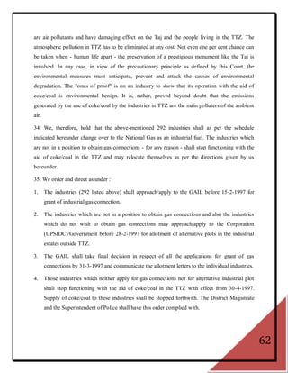 are air pollutants and have damaging effect on the Taj and the people living in the TTZ. The
atmospheric pollution in TTZ has to be eliminated at any cost. Not even one per cent chance can
be taken when - human life apart - the preservation of a prestigious monument like the Taj is
involved. In any case, in view of the precautionary principle as defined by this Court, the
environmental measures must anticipate, prevent and attack the causes of environmental
degradation. The "onus of proof" is on an industry to show that its operation with the aid of
coke/coal is environmental benign. It is, rather, proved beyond doubt that the emissions
generated by the use of coke/coal by the industries in TTZ are the main polluters of the ambient
air.

34. We, therefore, hold that the above-mentioned 292 industries shall as per the schedule
indicated hereunder change over to the National Gas as an industrial fuel. The industries which
are not in a position to obtain gas connections - for any reason - shall stop functioning with the
aid of coke/coal in the TTZ and may relocate themselves as per the directions given by us
hereunder.

35. We order and direct as under :

1.     The industries (292 listed above) shall approach/apply to the GAIL before 15-2-1997 for
       grant of industrial gas connection.

2.     The industries which are not in a position to obtain gas connections and also the industries
       which do not wish to obtain gas connections may approach/apply to the Corporation
       (UPSIDC)/Government before 28-2-1997 for allotment of alternative plots in the industrial
       estates outside TTZ.

3.     The GAIL shall take final decision in respect of all the applications for grant of gas
       connections by 31-3-1997 and communicate the allotment letters to the individual industries.

4.     Those industries which neither apply for gas connections nor for alternative industrial plot
       shall stop functioning with the aid of coke/coal in the TTZ with effect from 30-4-1997.
       Supply of coke/coal to these industries shall be stopped forthwith. The District Magistrate
       and the Superintendent of Police shall have this order complied with.




                                                                                                      62
 