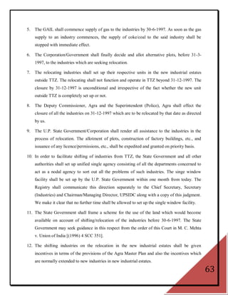 5.   The GAIL shall commence supply of gas to the industries by 30-6-1997. As soon as the gas
     supply to an industry commences, the supply of coke/coal to the said industry shall be
     stopped with immediate effect.

6.   The Corporation/Government shall finally decide and allot alternative plots, before 31-3-
     1997, to the industries which are seeking relocation.

7.   The relocating industries shall set up their respective units in the new industrial estates
     outside TTZ. The relocating shall not function and operate in TTZ beyond 31-12-1997. The
     closure by 31-12-1997 is unconditional and irrespective of the fact whether the new unit
     outside TTZ is completely set up or not.

8.   The Deputy Commissioner, Agra and the Superintendent (Police), Agra shall effect the
     closure of all the industries on 31-12-1997 which are to be relocated by that date as directed
     by us.

9.   The U.P. State Government/Corporation shall render all assistance to the industries in the
     process of relocation. The allotment of plots, construction of factory buildings, etc., and
     issuance of any licence/permissions, etc., shall be expedited and granted on priority basis.

10. In order to facilitate shifting of industries from TTZ, the State Government and all other
     authorities shall set up unified single agency consisting of all the departments concerned to
     act as a nodal agency to sort out all the problems of such industries. The singe window
     facility shall be set up by the U.P. State Government within one month from today. The
     Registry shall communicate this direction separately to the Chief Secretary, Secretary
     (Industries) and Chairman/Managing Director, UPSIDC along with a copy of this judgment.
     We make it clear that no further time shall be allowed to set up the single window facility.

11. The State Government shall frame a scheme for the use of the land which would become
     available on account of shifting/relocation of the industries before 30-6-1997. The State
     Government may seek guidance in this respect from the order of this Court in M. C. Mehta
     v. Union of India [(1996) 4 SCC 351].

12. The shifting industries on the relocation in the new industrial estates shall be given
     incentives in terms of the provisions of the Agra Master Plan and also the incentives which
     are normally extended to new industries in new industrial estates.

                                                                                                      63
 