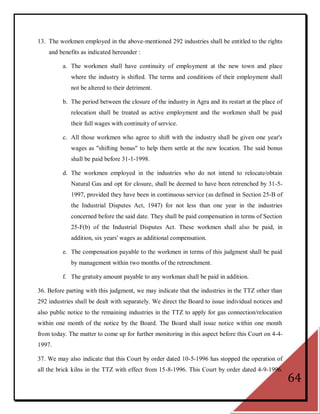 13. The workmen employed in the above-mentioned 292 industries shall be entitled to the rights
    and benefits as indicated hereunder :

          a. The workmen shall have continuity of employment at the new town and place
             where the industry is shifted. The terms and conditions of their employment shall
             not be altered to their detriment.

          b. The period between the closure of the industry in Agra and its restart at the place of
             relocation shall be treated as active employment and the workmen shall be paid
             their full wages with continuity of service.

          c. All those workmen who agree to shift with the industry shall be given one year's
             wages as "shifting bonus" to help them settle at the new location. The said bonus
             shall be paid before 31-1-1998.

          d. The workmen employed in the industries who do not intend to relocate/obtain
             Natural Gas and opt for closure, shall be deemed to have been retrenched by 31-5-
             1997, provided they have been in continuous service (as defined in Section 25-B of
             the Industrial Disputes Act, 1947) for not less than one year in the industries
             concerned before the said date. They shall be paid compensation in terms of Section
             25-F(b) of the Industrial Disputes Act. These workmen shall also be paid, in
             addition, six years' wages as additional compensation.

          e. The compensation payable to the workmen in terms of this judgment shall be paid
             by management within two months of the retrenchment.

          f. The gratuity amount payable to any workman shall be paid in addition.

36. Before parting with this judgment, we may indicate that the industries in the TTZ other than
292 industries shall be dealt with separately. We direct the Board to issue individual notices and
also public notice to the remaining industries in the TTZ to apply for gas connection/relocation
within one month of the notice by the Board. The Board shall issue notice within one month
from today. The matter to come up for further monitoring in this aspect before this Court on 4-4-
1997.

37. We may also indicate that this Court by order dated 10-5-1996 has stopped the operation of
all the brick kilns in the TTZ with effect from 15-8-1996. This Court by order dated 4-9-1996.
                                                                                                      64
 