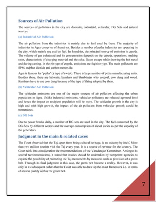 Sources of Air Pollution
The sources of pollutants in the city are domestic, industrial, vehicular, DG Sets and natural
sources.
(a) Industrial Air Pollution

The air pollution from the industries is mainly due to fuel used by them. The majority of
industries in Agra comprise of foundries. Besides a number of petha industries are operating in
the city, which mainly use coal as fuel. In foundries, the principal source of emission is cupola.
The volume of gas exhausted and its concentration depends on the cupola, operations, melting
rates, characteristic of charging material and the coke. Gases escape while drawing the hot metal
and during casting. In the pit type of cupola, emissions are fugitive type. The main pollutants are
SPM, sulphur dioxide and carbon monoxide.
Agra is famous for ‗petha‘ (a type of sweet). There is large number of petha manufacturing units.
Besides these, there are halwaiis, kumhars and bharbhujas who usecoal, cow dung and wood.
Kumhars have to use cow dung because of the type of firing adopted by them.
(b) Vehicular Air Pollution

The vehicular emissions are one of the major sources of air pollution affecting the urban
population in Agra. Unlike industrial emissions, vehicular pollutants are released aground level
and hence the impact on recipient population will be more. The vehicular growth in the city is
high and with high growth, the impact of the air pollution from vehicular growth would be
tremendous.
(c) DG Sets

Due to power breaks daily, a number of DG sets are used in the city. The fuel consumed by the
DG Sets by different sectors and the average consumption of diesel varies as per the capacity of
the generators.

Judgment in the main & related cases
The Court observed that the Taj, apart from being cultural heritage, is an industry by itself, More
than two million tourists visit the Taj every year. It is a source of revenue for the country. The
Court took into consideration the recommendations of the Varadarajan Committee. Amongst its
several recommendations, it stated that studies should be undertaken by competent agencies to
explore the possibility of protecting the Taj monuments by measures such as provision of a green
belt. Through its final judgment in this case, the green belt became a reality. However, it was
only in its subsequent orders that the Court was able to draw up the exact framework i.e. in terms
of area to qualify within the green belt.



                                                                                                      7
 