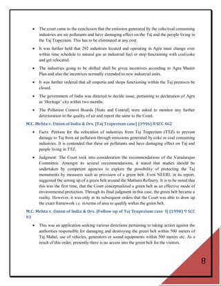   The court came to the conclusion that the emission generated by the coke/coal consuming
       industries are air pollutants and have damaging effect on the Taj and the people living in
       the Taj Trapezium. This has to be eliminated at any cost.
      It was further held that 292 industries located and operating in Agra must change over
       within time schedule to natural gas as industrial fuel or stop functioning with coal/coke
       and get relocated.
      The industries going to be shifted shall be given incentives according to Agra Master
       Plan and also the incentives normally extended to new industrial units.
      It was further ordered that all emporia and shops functioning within the Taj premises be
       closed.
      The government of India was directed to decide issue, pertaining to declaration of Agra
       as ‗Heritage‘ city within two months.
      The Pollution Control Boards [State and Central] were asked to monitor any further
       deterioration in the quality of air and report the same to the Court.
M.C. Mehta v. Union of India & Ors. [Taj Trapezium case] (1996) 8 SCC 462
      Facts: Petition for the relocation of industries from Taj Trapezium (TTZ) to prevent
       damage to Taj from air pollution through emissions generated by coke or coal consuming
       industries. It is contended that these air pollutants and have damaging effect on Taj and
       people living in TTZ.
      Judgment: The Court took into consideration the recommendations of the Varadarajan
       Committee. Amongst its several recommendations, it stated that studies should be
       undertaken by competent agencies to explore the possibility of protecting the Taj
       monuments by measures such as provision of a green belt. Even NEERI, in its report,
       suggested the setting up of a green belt around the Mathura Refinery. It is to be noted that
       this was the first time, that the Court conceptualized a green belt as an effective mode of
       environmental protection. Through its final judgment in this case, the green belt became a
       reality. However, it was only in its subsequent orders that the Court was able to draw up
       the exact framework i.e. in terms of area to qualify within the green belt.
M.C. Mehta v. Union of India & Ors. [Follow up of Taj Trapezium case I] (1998) 9 SCC
93
      This was an application seeking various directions pertaining to taking action against the
       authorities responsible for damaging and destroying the green belt within 500 meters of
       Taj Mahal, use of vehicles, generators or sound equipments within 500 meters etc. As a
       result of this order, presently there is no access into the green belt for the visitors.



                                                                                                      8
 