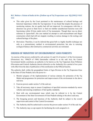 M.C. Mehta v. Union of India & Ors. [Follow up of Taj Trapezium case II] (2002) 9 SCC
534
      This order given by the Court pertained to the maintenance of cultural heritage and
       historical importance within the Taj trapezium. It was found that despite the presence of
       monitoring stations, the air quality had still not improved. In consequence with this, a
       direction was given to State Govt. to find out whether unauthorized factories were still
       functioning within 20 kms radial circle of Taj monuments. Though there was no direct
       reference to ?green-belt?, this case marked an attempt to curb encroachment and illegal
       construction which had still not stopped, resulting in serious damage to the ecology and
       cultural heritage of the place.
      Derivation: Therefore, it can be inferred that green belt is a highly feasible technique not
       only as a precautionary method in environmental protection, but also in restoring
       ecological balance after destructive commercial activities are restrained.


ORDER OF MINISTRY OF ENVIRONMENT AND FORESTS
 In exercise of the powers conferred by sub-sections (1) and (3) of section 3 of the Environment
(Protection) Act, 1986(29 of 1986) (hereinafter referred to as the said Act), the Central
Government hereby constitutes an authority to be known as the Taj Trapezium Zone Pollution
(Prevention and Control) Authority (herein referred to as the Authority) for a period of two years
with effect from the date of publication of this notification in the Official Gazette.
The authority shall, within the geographical limits of Agra Division in the Taj Trapezium Zone
in the State of Uttar Pradesh, have the power to -
   1. Monitor progress of the implementation of various schemes for protection of the Taj
      Mahal and programmes for protection and improvement of the environment in the above
      said area.
   2. Exercise powers under section 5 of the said act;
   3. Take all necessary steps to ensure Compliance of specified emission-standards by motor
      vehicles and ensuring compliance of fuel quality standards;
   4. Deal with any environmental issue which may be referred to it by the Central
      Government or the State Government of Uttar Pradesh relating to the above said area;
   5. The foregoing powers and functions of the Authority shall be subject to the overall
      supervision and control of the Central Government.
   6. The Authority shall be authorized to exercise the powers under section 19 of the said Act.
   7. The Authority may co-opt experts for facilitating the work assigned to it.
                                                                                                      9
 