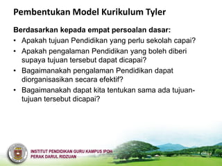 Pembentukan Model Kurikulum Tyler
Berdasarkan kepada empat persoalan dasar:
• Apakah tujuan Pendidikan yang perlu sekolah capai?
• Apakah pengalaman Pendidikan yang boleh diberi
  supaya tujuan tersebut dapat dicapai?
• Bagaimanakah pengalaman Pendidikan dapat
  diorganisasikan secara efektif?
• Bagaimanakah dapat kita tentukan sama ada tujuan-
  tujuan tersebut dicapai?
 