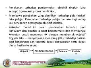 • Penekanan terhadap pembentukan objektif tingkah laku
  sebagai tujuan asal proses pendidikan;
• Membawa perubahan yang signifikan terhadap pola tingkah
  laku pelajar. Perubahan terhadap pelajar berlaku bagi setiap
  kali perubahan pernyataan objektif sekolah.
• Kekuatan model ini dalam pendekatan terhadap teori
  kurikulum dan praktis: ia amat bersistematis dan mempunyai
  kekuatan untuk mengurus  dengan membentuk objektif
  tingkah laku – menyediakan idea yang jelas terhadap hasilan
  agar kandungan dan tatacara dapat disepadukan serta dapat
  dinilai hasilan tersebut
           Objektif   Kandungan Kursus   Tatacara   Penilaia
                                                       n
 