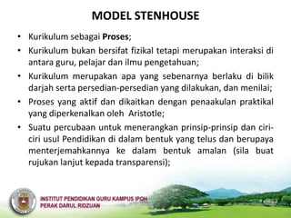 MODEL STENHOUSE
• Kurikulum sebagai Proses;
• Kurikulum bukan bersifat fizikal tetapi merupakan interaksi di
  antara guru, pelajar dan ilmu pengetahuan;
• Kurikulum merupakan apa yang sebenarnya berlaku di bilik
  darjah serta persedian-persedian yang dilakukan, dan menilai;
• Proses yang aktif dan dikaitkan dengan penaakulan praktikal
  yang diperkenalkan oleh Aristotle;
• Suatu percubaan untuk menerangkan prinsip-prinsip dan ciri-
  ciri usul Pendidikan di dalam bentuk yang telus dan berupaya
  menterjemahkannya ke dalam bentuk amalan (sila buat
  rujukan lanjut kepada transparensi);
 
