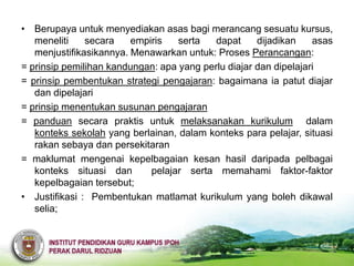 • Berupaya untuk menyediakan asas bagi merancang sesuatu kursus,
   meneliti    secara    empiris   serta   dapat     dijadikan    asas
   menjustifikasikannya. Menawarkan untuk: Proses Perancangan:
= prinsip pemilihan kandungan: apa yang perlu diajar dan dipelajari
= prinsip pembentukan strategi pengajaran: bagaimana ia patut diajar
   dan dipelajari
= prinsip menentukan susunan pengajaran
= panduan secara praktis untuk melaksanakan kurikulum dalam
   konteks sekolah yang berlainan, dalam konteks para pelajar, situasi
   rakan sebaya dan persekitaran
= maklumat mengenai kepelbagaian kesan hasil daripada pelbagai
   konteks situasi dan       pelajar serta memahami faktor-faktor
   kepelbagaian tersebut;
• Justifikasi : Pembentukan matlamat kurikulum yang boleh dikawal
   selia;
 