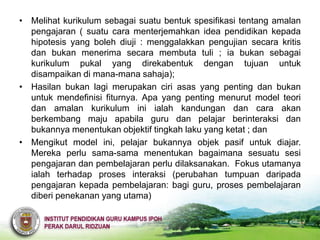 • Melihat kurikulum sebagai suatu bentuk spesifikasi tentang amalan
  pengajaran ( suatu cara menterjemahkan idea pendidikan kepada
  hipotesis yang boleh diuji : menggalakkan pengujian secara kritis
  dan bukan menerima secara membuta tuli ; ia bukan sebagai
  kurikulum pukal yang direkabentuk dengan tujuan untuk
  disampaikan di mana-mana sahaja);
• Hasilan bukan lagi merupakan ciri asas yang penting dan bukan
  untuk mendefinisi fiturnya. Apa yang penting menurut model teori
  dan amalan kurikulum ini ialah kandungan dan cara akan
  berkembang maju apabila guru dan pelajar berinteraksi dan
  bukannya menentukan objektif tingkah laku yang ketat ; dan
• Mengikut model ini, pelajar bukannya objek pasif untuk diajar.
  Mereka perlu sama-sama menentukan bagaimana sesuatu sesi
  pengajaran dan pembelajaran perlu dilaksanakan. Fokus utamanya
  ialah terhadap proses interaksi (perubahan tumpuan daripada
  pengajaran kepada pembelajaran: bagi guru, proses pembelajaran
  diberi penekanan yang utama)
 