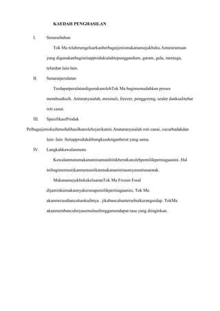 KAEDAH PENGHASILAN


   I.     Senaraibahan

              Tok Ma telahmengeluarkanberbagaijenismakanansejukbeku.Antararamuan

          yang digunakanbagisetiapprodukialahtepunggandum, garam, gula, mentega,

          telurdan lain-lain.

   II.    Senaraiperalatan

              TerdapatperalatandigunakanolehTok Ma bagimemudahkan proses

          membuatkuih. Antaranyaialah, mesinuli, freezer, penggoreng, sealer dankualitebar

          roti canai.

   III.   SpesifikasiProduk

Pelbagaijeniskuihmuihdihasilkanolehsyarikatini.Anataranyaialah roti canai, cucurbadakdan

          lain- lain .Setiapprodukdibungkusdenganberat yang sama.

   IV.    Langkahkawalanmutu

              Kawalanmutumakananiniamatdititikberatkanolehpemilikperniagaanini. Hal

          inibagimemastikanmemastikanmakananinirasanyasentiasaenak.

              MakanansejukbekukeluaranTok Ma Frozen Food

          dijaminkeenakannyakeranapemilikperniagaanini, Tok Ma

          akanmerasabancuhankuihnya . jikabancuhantersebutkurangsedap. TokMa

          akanmembancuhnyasemulasehinggamendapat rasa yang diinginkan.
 
