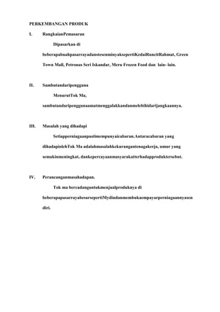 PERKEMBANGAN PRODUK

I.     RangkaianPemasaran

               Dipasarkan di

       beberapabuahpasarrayadanstesenminyaksepertiKedaiRuncitRahmat, Green

       Town Mall, Petronas Seri Iskandar, Meru Frozen Food dan lain- lain.



II.    Sambutandaripengguna

               MenurutTok Ma,

       sambutandaripenggunaamatmenggalakkandanmelebihidarijangkaannya.



III.   Masalah yang dihadapi

               Setiapperniagaanpastimempunyaicabaran.Antaracabaran yang

       dihadapiolehTok Ma adalahmasalahkekurangantenagakerja, umur yang

       semakinmeningkat, dankepercayaanmasyarakatterhadapproduktersebut.



IV.    Perancanganmasahadapan.

               Tok ma bercadanguntukmenjualproduknya di

       beberapapasarrayabesarsepertiMydindanmembukaempayarperniagaannyasen

       diri.
 