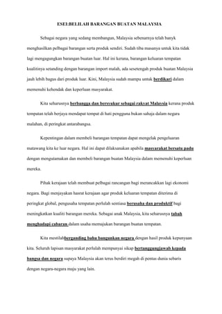 ESEI:BELILAH BARANGAN BUATAN MALAYSIA


       Sebagai negara yang sedang membangun, Malaysia sebenarnya telah banyk

menghasilkan pelbagai barangan serta produk sendiri. Sudah tiba masanya untuk kita tidak

lagi mengagungkan barangan buatan luar. Hal ini kerana, barangan keluaran tempatan

kualitinya setanding dengan barangan import malah, ada sesetengah produk buatan Malaysia

jauh lebih bagus dari produk luar. Kini, Malaysia sudah mampu untuk berdikari dalam

memenuhi kehendak dan keperluan masyarakat.


       Kita seharusnya berbangga dan bersyukur sebagai rakyat Malaysia kerana produk

tempatan telah berjaya mendapat tempat di hati pengguna bukan sahaja dalam negara

malahan, di peringkat antarabangsa.


       Kepentingan dalam membeli barangan tempatan dapat mengelak pengeluaran

matawang kita ke luar negara. Hal ini dapat dilaksanakan apabila masyarakat bersatu padu

dengan mengutamakan dan membeli barangan buatan Malaysia dalam memenuhi keperluan

mereka.


       Pihak kerajaan telah membuat pelbagai rancangan bagi merancakkan lagi ekonomi

negara. Bagi menjayakan hasrat kerajaan agar produk keluaran tempatan diterima di

peringkat global, pengusaha tempatan perlulah sentiasa berusaha dan produktif bagi

meningkatkan kualiti barangan mereka. Sebagai anak Malaysia, kita seharusnya tabah

menghadapi cabaran dalam usaha memajukan barangan buatan tempatan.


       Kita mestilahberganding bahu bangunkan negara dengan hasil produk kepunyaan

kita. Seluruh lapisan masyarakat perlulah mempunyai sikap bertanggungjawab kepada

bangsa dan negara supaya Malaysia akan terus berdiri megah di pentas dunia sebaris

dengan negara-negara maju yang lain.
 