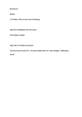 RUJUKAN


BUKU:


C.P Mallet, 1993, Frozen Food Technology




ORANG SUMBER(WAWANCARA):


Puan Hajah Aminah




MELAWAT TEMPAT KAJIAN:


Tok Ma Frozen Food,No.27 , Persiaran Bukit Meru 10 , Meru Heights , 30020 Ipoh ,

Perak.
 
