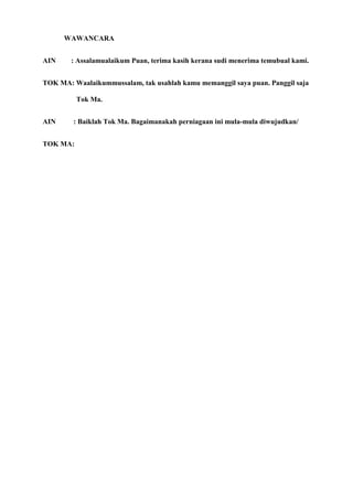 WAWANCARA


AIN     : Assalamualaikum Puan, terima kasih kerana sudi menerima temubual kami.


TOK MA: Waalaikummussalam, tak usahlah kamu memanggil saya puan. Panggil saja

          Tok Ma.


AIN     : Baiklah Tok Ma. Bagaimanakah perniagaan ini mula-mula diwujudkan/


TOK MA:
 