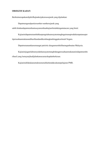 OBJEKTIF KAJIAN


Berikutmerupakanobjektifkajiankerjakursussejarah yang dijalankan:


       Dapatmengenalpastiersumber-sumbersejarah yang

sahih.Iniakandapatmembantusayamembuatkajianilmiahdengantatacara yang betul.


       Kajianinidapatmenambahkanpengetahuansayatentangbagaimanaproduktempatanseper

tiperusahaanmakanandihasilkandandikembangkanhinggakeseluruh Negara.


       Dapatmenanamkansemangat patriotic denganmembelibaranganbuatan Malaysia.


       Kajianinijugatelahmenyedarkansayatentangbidangperusahaanmakananinidapatmembe

rihasil yang lumayanjikadijalankansecaracekapdanberkesan.


       Kajianinidilakukanuntukmemenuhikehendaksukatanpelajaran PMR.
 
