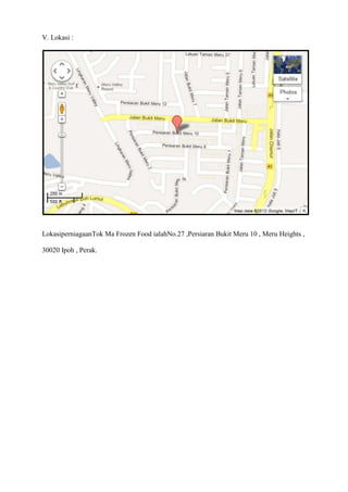 V. Lokasi :




LokasiperniagaanTok Ma Frozen Food ialahNo.27 ,Persiaran Bukit Meru 10 , Meru Heights ,

30020 Ipoh , Perak.
 