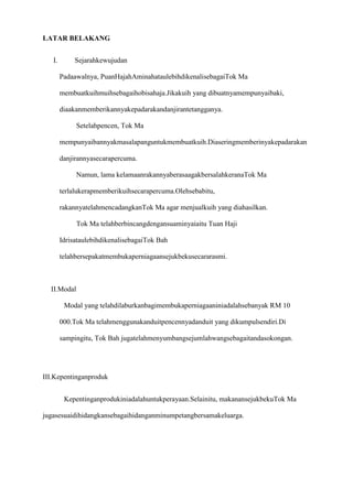 LATAR BELAKANG


   I.        Sejarahkewujudan

        Padaawalnya, PuanHajahAminahataulebihdikenalisebagaiTok Ma

        membuatkuihmuihsebagaihobisahaja.Jikakuih yang dibuatnyamempunyaibaki,

        diaakanmemberikannyakepadarakandanjirantetangganya.

             Setelahpencen, Tok Ma

        mempunyaibannyakmasalapanguntukmembuatkuih.Diaseringmemberinyakepadarakan

        danjirannyasecarapercuma.

             Namun, lama kelamaanrakannyaberasaagakbersalahkeranaTok Ma

        terlalukerapmemberikuihsecarapercuma.Olehsebabitu,

        rakannyatelahmencadangkanTok Ma agar menjualkuih yang diahasilkan.

             Tok Ma telahberbincangdengansuaminyaiaitu Tuan Haji

        IdrisataulebihdikenalisebagaiTok Bah

        telahbersepakatmembukaperniagaansejukbekusecararasmi.



  II.Modal

         Modal yang telahdilaburkanbagimembukaperniagaaniniadalahsebanyak RM 10

        000.Tok Ma telahmenggunakanduitpencennyadanduit yang dikumpulsendiri.Di

        sampingitu, Tok Bah jugatelahmenyumbangsejumlahwangsebagaitandasokongan.




III.Kepentinganproduk


         Kepentinganprodukiniadalahuntukperayaan.Selainitu, makanansejukbekuTok Ma

jugasesuaidihidangkansebagaihidanganminumpetangbersamakeluarga.
 
